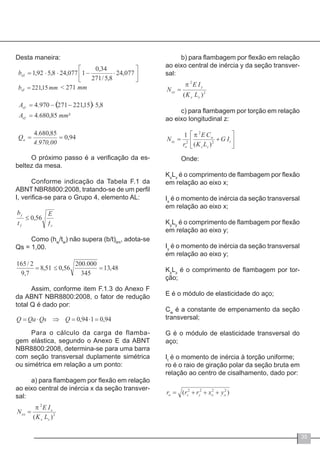 35
Desta maneira:
O próximo passo é a verificação da es-
beltez da mesa.
Conforme indicação da Tabela F.1 da
ABNT NBR8800:2008, tratando-se de um perfil
I, verifica-se para o Grupo 4, elemento AL:
Como (hw
/tw
) não supera (b/t)lim
, adota-se
Qs = 1,00.
Assim, conforme item F.1.3 do Anexo F
da ABNT NBR8800:2008, o fator de redução
total Q é dado por:
Para o cálculo da carga de flamba-
gem elástica, segundo o Anexo E da ABNT
NBR8800:2008, determina-se para uma barra
com seção transversal duplamente simétrica
ou simétrica em relação a um ponto:
a) para flambagem por flexão em relação
ao eixo central de inércia x da seção transver-
sal:
b) para flambagem por flexão em relação
ao eixo central de inércia y da seção transver-
sal:
c) para flambagem por torção em relação
ao eixo longitudinal z:
Onde:
Kx
Lx
é o comprimento de flambagem por flexão
em relação ao eixo x;
Ix
é o momento de inércia da seção transversal
em relação ao eixo x;
Ky
Ly
é o comprimento de flambagem por flexão
em relação ao eixo y;
Iy
é o momento de inércia da seção transversal
em relação ao eixo y;
Kz
Lz
é o comprimento de flambagem por tor-
ção;
E é o módulo de elasticidade do aço;
Cw
é a constante de empenamento da seção
transversal;
G é o módulo de elasticidade transversal do
aço;
It
é o momento de inércia à torção uniforme;
ro é o raio de giração polar da seção bruta em
relação ao centro de cisalhamento, dado por:
 