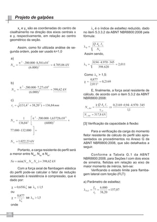 36
Projeto de galpões
xo
e yo
são as coordenadas do centro de
cisalhamento na direção dos eixos centrais x
e y, respectivamente, em relação ao centro
geométrico da seção.
Assim, como foi utilizada análise de se-
gunda ordem, pode ser usado k=1,0
Portanto, a carga resistente do perfil será
a menor entre Nex
, Ney
e Nez
.
Com a força axial de flambagem elástica
do perfil pode-se calcular o fator de redução
associado à resistência à compressão, que é
dado por:
λ0
é o índice de esbeltez reduzido, dado
no item 5.3.3.2 da ABNT NBR8800:2008 pela
fórmula:
E, finalmente, a força axial resistente de
cálculo, de acordo com o item 5.3.2 da ABNT
NBR8800:2008:
[3] Verificação da capacidade à flexão:
Para a verificação da carga do momento
fletor resistente de cálculo do perfil são apre-
sentados os procedimentos no Anexo G da
ABNT NBR8800:2008, que são detalhados a
seguir.
Conforme a Tabela G.1 da ABNT
NBR8800:2008, para Seções I com dois eixos
de simetria, fletidas em relação ao eixo de
maior momento de inércia, tem-se:
Verificando o estado limite para flamba-
gem lateral com torção (FLT):
a) Parâmetro de esbeltez:
 