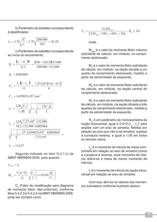 37
b) Parâmetro de esbeltez correspondente
à plastificação:
c) Parâmetro de esbeltez correspondente
ao início do escoamento:
Segundo indicado no item G.2.1.c) da
ABNT NBR8800:2008, para quando
Cb
(Fator de modificação para diagrama
de momento fletor não-uniforme), conforme
itens 5.4.2.3 e 5.4.2.4 naABNT NBR8800:2008,
pode ser tomado como:
onde,
Mmax
é o valor do momento fletor máximo
solicitante de cálculo, em módulo, no compri-
mento destravado;
MA
é o valor do momento fletor solicitante
de cálculo, em módulo, na seção situada a um
quarto do comprimento destravado, medido a
partir da extremidade da esquerda;
MB
é o valor do momento fletor solicitante
de cálculo, em módulo, na seção central do
comprimento destravado;
MC
é o valor do momento fletor solicitante
de cálculo, em módulo, na seção situada a três
quartos do comprimento destravado, medido a
partir da extremidade da esquerda;
Rm
é um parâmetro de monossimetria da
seção transversal, igual a 0,5+2.(Iyc
/ Iy
)2
para
seções com um eixo de simetria, fletidas em
relação ao eixo que não é de simetria, sujeitas
à curvatura reversa, e igual a 1,00 em todos
os demais casos;
Iyc
é o momento de inércia da mesa com-
primida em relação ao eixo de simetria (como
a curvatura é reversa, esse momento de inér-
cia refere-se à mesa de menor momento de
inércia);
Iy
é o momento de inércia da seção trans-
versal em relação ao eixo de simetria.
Com isso, têm-se os valores dos momen-
tos solicitados conforme ilustrado abaixo:
 