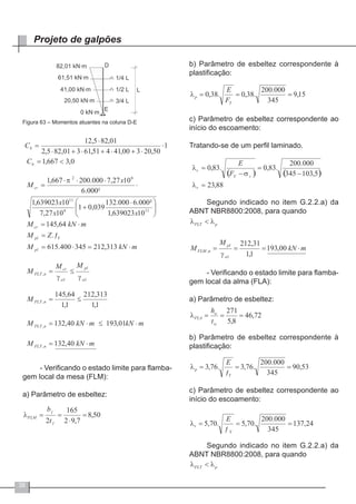 38
Projeto de galpões
Figura 63 – Momentos atuantes na coluna D-E
- Verificando o estado limite para flamba-
gem local da mesa (FLM):
a) Parâmetro de esbeltez:
b) Parâmetro de esbeltez correspondente à
plastificação:
c) Parâmetro de esbeltez correspondente ao
início do escoamento:
Tratando-se de um perfil laminado.
Segundo indicado no item G.2.2.a) da
ABNT NBR8800:2008, para quando
- Verificando o estado limite para flamba-
gem local da alma (FLA):
a) Parâmetro de esbeltez:
b) Parâmetro de esbeltez correspondente à
plastificação:
c) Parâmetro de esbeltez correspondente ao
início do escoamento:
Segundo indicado no item G.2.2.a) da
ABNT NBR8800:2008, para quando
 