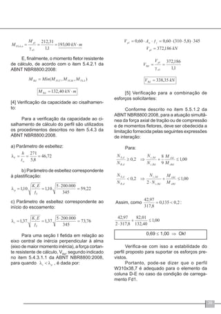 39
E, finalmente, o momento fletor resistente
de cálculo, de acordo com o item 5.4.2.1 da
ABNT NBR8800:2008:
[4] Verificação da capacidade ao cisalhamen-
to:
Para a verificação da capacidade ao ci-
salhamento de cálculo do perfil são utilizados
os procedimentos descritos no item 5.4.3 da
ABNT NBR8800:2008.
a) Parâmetro de esbeltez:
b) Parâmetro de esbeltez correspondente
à plastificação:
c) Parâmetro de esbeltez correspondente ao
início do escoamento:
Para uma seção I fletida em relação ao
eixo central de inércia perpendicular à alma
(eixo de maior momento inércia), a força cortan-
te resistente de cálculo, VRd
, segundo indicado
no item 5.4.3.1.1 da ABNT NBR8800:2008,
para quando , é dada por:
[5] Verificação para a combinação de
esforços solicitantes:
Conforme descrito no item 5.5.1.2 da
ABNT NBR8800:2008, para a atuação simultâ-
nea da força axial de tração ou de compressão
e de momentos fletores, deve ser obedecida a
limitação fornecida pelas seguintes expressões
de interação:
Para:
0,69 ≤ 1,00 ⇒ Ok!
Verifica-se com isso a estabilidade do
perfil proposto para suportar os esforços pre-
vistos.
Portanto, pode-se dizer que o perfil
W310x38,7 é adequado para o elemento da
coluna D-E no caso da condição de carrega-
mento Fd1.
 