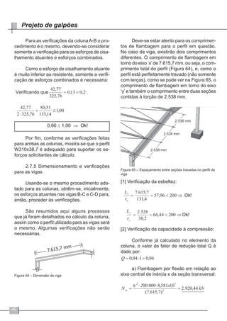 40
Projeto de galpões
Para as verificações da coluna A-B o pro-
cedimento é o mesmo, devendo-se considerar
somente a verificação para os esforços de cisa-
lhamento atuantes e esforços combinados.
Como o esforço de cisalhamento atuante
é muito inferior ao resistente, somente a verifi-
cação de esforços combinados é necessária:
0,66 ≤ 1,00 ⇒ Ok!
Por fim, conforme as verificações feitas
para ambas as colunas, mostra-se que o perfil
W310x38,7 é adequado para suportar os es-
forços solicitantes de cálculo.
2.7.5 Dimensionamento e verificações
para as vigas
Usando-se o mesmo procedimento ado-
tado para as colunas, obtêm-se, inicialmente,
os esforços atuantes nas vigas B-C e C-D para,
então, proceder às verificações.
São resumidos aqui alguns processos
que já foram detalhados no cálculo da coluna,
assim como o perfil utilizado para as vigas será
o mesmo. Algumas verificações não serão
necessárias.
Figura 64 – Dimensão da viga
Deve-se estar atento para os comprimen-
tos de flambagem para o perfil em questão.
No caso da viga, existirão dois comprimentos
diferentes. O comprimento de flambagem em
torno do eixo ‘x’ de 7.615,7 mm, ou seja, o com-
primento total do perfil (Figura 64), e, como o
perfil está perfeitamente travado (não somente
com terças), como se pode ver na Figura 65, o
comprimento de flambagem em torno do eixo
‘y’ e também o comprimento entre duas seções
contidas à torção de 2.538 mm.
Figura 65 – Espaçamento entre seções travadas no perfil da
viga
[1] Verificação da esbeltez:
[2] Verificação da capacidade à compressão:
Conforme já calculado no elemento da
coluna, o valor do fator de redução total Q é
dado por:
a) Flambagem por flexão em relação ao
eixo central de inércia x da seção transversal:
 