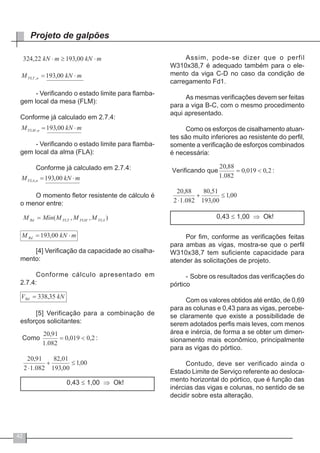42
Projeto de galpões
- Verificando o estado limite para flamba-
gem local da mesa (FLM):
Conforme já calculado em 2.7.4:
- Verificando o estado limite para flamba-
gem local da alma (FLA):
Conforme já calculado em 2.7.4:
O momento fletor resistente de cálculo é
o menor entre:
[4] Verificação da capacidade ao cisalha-
mento:
Conforme cálculo apresentado em
2.7.4:
[5] Verificação para a combinação de
esforços solicitantes:
0,43 ≤ 1,00 ⇒ Ok!
Assim, pode-se dizer que o perfil
W310x38,7 é adequado também para o ele-
mento da viga C-D no caso da condição de
carregamento Fd1.
As mesmas verificações devem ser feitas
para a viga B-C, com o mesmo procedimento
aqui apresentado.
Como os esforços de cisalhamento atuan-
tes são muito inferiores ao resistente do perfil,
somente a verificação de esforços combinados
é necessária:
0,43 ≤ 1,00 ⇒ Ok!
Por fim, conforme as verificações feitas
para ambas as vigas, mostra-se que o perfil
W310x38,7 tem suficiente capacidade para
atender às solicitações de projeto.
-	Sobre os resultados das verificações do
pórtico
Com os valores obtidos até então, de 0,69
para as colunas e 0,43 para as vigas, percebe-
se claramente que existe a possibilidade de
serem adotados perfis mais leves, com menos
área e inércia, de forma a se obter um dimen-
sionamento mais econômico, principalmente
para as vigas do pórtico.
Contudo, deve ser verificado ainda o
Estado Limite de Serviço referente ao desloca-
mento horizontal do pórtico, que é função das
inércias das vigas e colunas, no sentido de se
decidir sobre esta alteração.
 