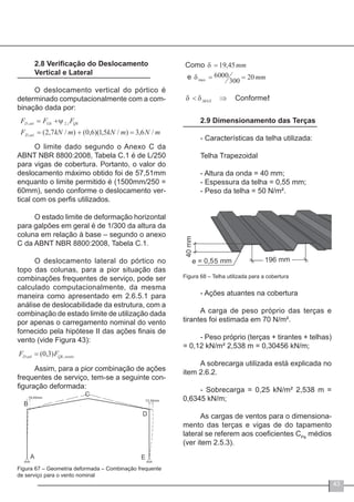 43
2.8 Verificação do Deslocamento
Vertical e Lateral
O deslocamento vertical do pórtico é
determinado computacionalmente com a com-
binação dada por:
O limite dado segundo o Anexo C da
ABNT NBR 8800:2008, Tabela C.1 é de L/250
para vigas de cobertura. Portanto, o valor do
deslocamento máximo obtido foi de 57,51mm
enquanto o limite permitido é (1500mm/250 =
60mm), sendo conforme o deslocamento ver-
tical com os perfis utilizados.
O estado limite de deformação horizontal
para galpões em geral é de 1/300 da altura da
coluna em relação à base – segundo o anexo
C da ABNT NBR 8800:2008, Tabela C.1.
O deslocamento lateral do pórtico no
topo das colunas, para a pior situação das
combinações frequentes de serviço, pode ser
calculado computacionalmente, da mesma
maneira como apresentado em 2.6.5.1 para
análise de deslocabilidade da estrutura, com a
combinação de estado limite de utilização dada
por apenas o carregamento nominal do vento
fornecido pela hipótese II das ações finais de
vento (vide Figura 43):
Assim, para a pior combinação de ações
frequentes de serviço, tem-se a seguinte con-
figuração deformada:
Figura 67 – Geometria deformada – Combinação frequente
de serviço para o vento nominal
2.9 Dimensionamento das Terças
- Características da telha utilizada:
Telha Trapezoidal
- Altura da onda = 40 mm;
- Espessura da telha = 0,55 mm;
- Peso da telha = 50 N/m².
Figura 68 – Telha utilizada para a cobertura
- Ações atuantes na cobertura
A carga de peso próprio das terças e
tirantes foi estimada em 70 N/m².
- Peso próprio (terças + tirantes + telhas)
= 0,12 kN/m² ּ2,538 m = 0,30456 kN/m;
A sobrecarga utilizada está explicada no
item 2.6.2.
- Sobrecarga = 0,25 kN/m² ּ2,538 m =
0,6345 kN/m;
As cargas de ventos para o dimensiona-
mento das terças e vigas de do tapamento
lateral se referem aos coeficientes CPe
médios
(ver item 2.5.3).
 