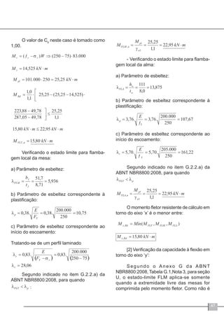 47
O valor de Cb
neste caso é tomado como
1,00.
Verificando o estado limite para flamba-
gem local da mesa:
a) Parâmetro de esbeltez:
b) Parâmetro de esbeltez correspondente à
plastificação:
c) Parâmetro de esbeltez correspondente ao
início do escoamento:
Tratando-se de um perfil laminado
Segundo indicado no item G.2.2.a) da
ABNT NBR8800:2008, para quando
-	Verificando o estado limite para flamba-
gem local da alma:
a) Parâmetro de esbeltez:
b) Parâmetro de esbeltez correspondente à
plastificação:
c) Parâmetro de esbeltez correspondente ao
início do escoamento:
Segundo indicado no item G.2.2.a) da
ABNT NBR8800:2008, para quando
O momento fletor resistente de cálculo em
torno do eixo ‘x’ é o menor entre:
[2] Verificação da capacidade à flexão em
torno do eixo ‘y’:
Segundo o Anexo G da ABNT
NBR8800:2008, Tabela G.1,Nota 3, para seção
U, o estado-limite FLM aplica-se somente
quando a extremidade livre das mesas for
comprimida pelo momento fletor. Como não é:
 