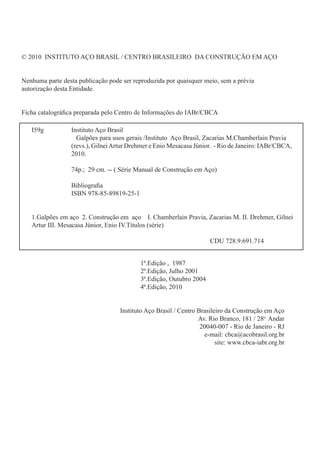 © 2010 INSTITUTO AÇO BRASIL / CENTRO BRASILEIRO DA CONSTRUÇÃO EM AÇO
Nenhuma parte desta publicação pode ser reproduzida por quaisquer meio, sem a prévia
autorização desta Entidade.
Ficha catalográfica preparada pelo Centro de Informações do IABr/CBCA
									
						 1ª.Edição , 1987
						 2ª.Edição, Julho 2001
						 3ª.Edição, Outubro 2004
						 4ª.Edição, 2010
Instituto Aço Brasil / Centro Brasileiro da Construção em Aço
Av. Rio Branco, 181 / 28o
Andar
20040-007 - Rio de Janeiro - RJ
e-mail: cbca@acobrasil.org.br
site: www.cbca-iabr.org.br
I59g		 Instituto Aço Brasil
		 Galpões para usos gerais /Instituto Aço Brasil, Zacarias M.Chamberlain Pravia 		
		 (revs.), GilneiArtur Drehmer e Enio Mesacasa Júnior. - Rio de Janeiro: IABr/CBCA, 	
		 2010.
		 74p.; 29 cm. -- ( Série Manual de Construção em Aço)
		 Bibliografia
		 ISBN 978-85-89819-25-1
1.Galpões em aço 2. Construção em aço I. Chamberlain Pravia, Zacarias M. II. Drehmer, Gilnei
Artur III. Mesacasa Júnior, Enio IV.Títulos (série)
	
									 CDU 728.9:691.714
 