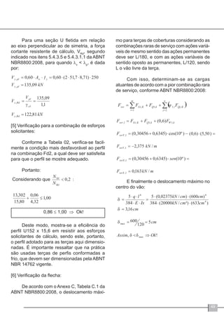 49
Para uma seção U fletida em relação
ao eixo perpendicular ao de simetria, a força
cortante resistente de cálculo, VRd
, segundo
indicado nos itens 5.4.3.5 e 5.4.3.1.1 da ABNT
NBR8800:2008, para quando λv
< λp
, é dada
por:
[5] Verificação para a combinação de esforços
solicitantes:
Conforme a Tabela 02, verifica-se facil-
mente a condição mais desfavorável ao perfil
na combinação Fd2, a qual deve ser satisfeita
para que o perfil se mostre adequado.
Portanto:
0,86 ≤ 1,00 ⇒ Ok!
Deste modo, mostra-se a eficiência do
perfil U152 x 15,6 em resistir aos esforços
solicitantes de cálculo, sendo este, portanto,
o perfil adotado para as terças aqui dimensio-
nadas. É importante ressaltar que na prática
são usadas terças de perfis conformadas a
frio, que devem ser dimensionadas pela ABNT
NBR 14762 vigente.
[6] Verificação da flecha:
De acordo com o Anexo C, Tabela C.1 da
ABNT NBR8800:2008, o deslocamento máxi-
mo para terças de coberturas considerando as
combinações raras de serviço com ações variá-
veis de mesmo sentido das ações permanentes
deve ser L/180, e com as ações variáveis de
sentido oposto as permanentes, L/120, sendo
L o vão livre da terça.
Com isso, determinam-se as cargas
atuantes de acordo com a pior combinação rara
de serviço, conforme ABNT NBR8800:2008:
E finalmente o deslocamento máximo no
centro do vão:
 