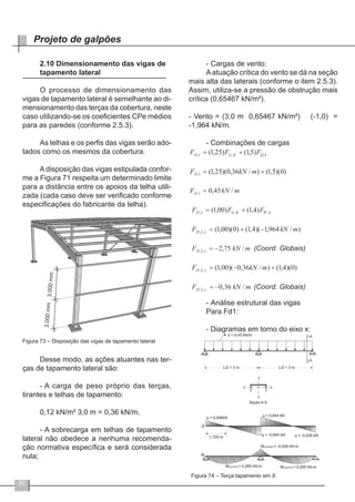 50
Projeto de galpões
2.10 Dimensionamento das vigas de
tapamento lateral
O processo de dimensionamento das
vigas de tapamento lateral é semelhante ao di-
mensionamento das terças da cobertura, neste
caso utilizando-se os coeficientes CPe médios
para as paredes (conforme 2.5.3).
As telhas e os perfis das vigas serão ado-
tados como os mesmos da cobertura.
A disposição das vigas estipulada confor-
me a Figura 71 respeita um determinado limite
para a distância entre os apoios da telha utili-
zada (cada caso deve ser verificado conforme
especificações do fabricante da telha).
Figura 73 – Disposição das vigas de tapamento lateral
Desse modo, as ações atuantes nas ter-
ças de tapamento lateral são:
- 	A carga de peso próprio das terças,
tirantes e telhas de tapamento:
	
0,12 kN/m² ּ3,0 m = 0,36 kN/m.
- 	A sobrecarga em telhas de tapamento
lateral não obedece a nenhuma recomenda-
ção normativa específica e será considerada
nula;
-	Cargas de vento:
Aatuação crítica do vento se dá na seção
mais alta das laterais (conforme o item 2.5.3).
Assim, utiliza-se a pressão de obstrução mais
crítica (0,65467 kN/m²).
- Vento = (3,0 m ּ 0,65467 kN/m²) ּ (-1,0) =
-1,964 kN/m.
- Combinações de cargas
- 	Análise estrutural das vigas
Para Fd1:
- Diagramas em torno do eixo x:
Figura 74 – Terça tapamento em X
 
