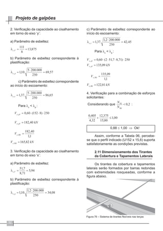 52
Projeto de galpões
2. Verificação da capacidade ao cisalhamento
em torno do eixo ‘y’:
a) Parâmetro de esbeltez:
b) Parâmetro de esbeltez correspondente à
plastificação:
c) Parâmetro de esbeltez correspondente
ao início do escoamento:
Para λv
< λp
:
3. Verificação da capacidade ao cisalhamento
em torno do eixo ‘x’:
a) Parâmetro de esbeltez:
b) Parâmetro de esbeltez correspondente à
plastificação:
c) Parâmetro de esbeltez correspondente ao
início do escoamento:
Para λv
< λp
:
4. Verificação para a combinação de esforços
solicitantes:
0,88 ≤ 1,00 ⇒ Ok!
Assim, conforme a Tabela 06, percebe-
se que o perfil indicado (U152 x 15,6) suporta
satisfatoriamente as condições previstas.
2.11 Dimensionamento dos Tirantes
da Cobertura e Tapamentos Laterais
Os tirantes da cobertura e tapamentos
laterais serão formados por barras redondas
com extremidades rosqueadas, conforme a
figura abaixo.
Figura 76 – Sistema de tirantes flexíveis nas terças
 