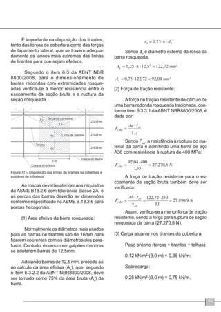 53
É importante na disposição dos tirantes,
tanto das terças de cobertura como das terças
de tapamento lateral, que se travem adequa-
damente os lances mais extremos das linhas
de tirantes para que sejam efetivos.
	 Segundo o item 6.3 da ABNT NBR
8800/2008, para o dimensionamento de
barras redondas com extremidades rosque-
adas verifica-se a menor resistência entre o
escoamento da seção bruta e a ruptura da
seção rosqueada.
Figura 77 – Disposição das linhas de tirantes na cobertura e
sua área de influência
As roscas deverão atender aos requisitos
da ASME B18.2.6 com tolerância classe 2A, e
as porcas das barras deverão ter dimensões
conforme especificado naASME B.18.2.6 para
porcas hexagonais.
[1] Área efetiva da barra rosqueada:
	 Normalmente os diâmetros mais usados
para as barras de tirantes são de 16mm para
ficarem coerentes com os diâmetros dos para-
fusos. Contudo, é comum em galpões menores
se adotarem barras de 12,5mm.
	
Adotando barras de 12,5 mm, procede-se
ao cálculo da área efetiva (Ae
), que, segundo
o item 6.3.2.2 da ABNT NBR8800/2008, deve
ser tomado como 75% da área bruta (Ab
) da
barra.
Sendo db
o diâmetro externo da rosca da
barra rosqueada.
[2] Força de tração resistente:
A força de tração resistente de cálculo de
uma barra redonda rosqueada tracionada, con-
forme item 6.3.3.1 da ABNT NBR8800/2008, é
dada por:
Sendo Fub
, a resistência à ruptura do ma-
terial da barra e admitindo uma barra de aço
A36 com resistência à ruptura de 400 MPa:
A força de tração resistente para o es-
coamento da seção bruta também deve ser
verificada:
Assim, verifica-se a menor força de tração
resistente, sendo a força para ruptura de seção
rosqueada da barra (27.270,8 N).
[3] Carga atuante nos tirantes da cobertura:
Peso próprio (terças + tirantes + telhas):
0,12 kN/m²•(3,0 m) = 0,36 kN/m;
Sobrecarga:
0,25 kN/m²•)3,0 m) = 0,75 kN/m.
 