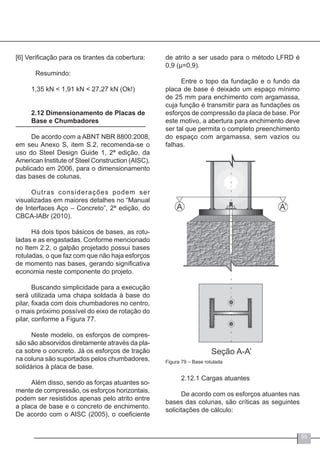 55
[6] Verificação para os tirantes da cobertura:
	 Resumindo:
1,35 kN < 1,91 kN < 27,27 kN (Ok!)
2.12 Dimensionamento de Placas de
Base e Chumbadores
De acordo com a ABNT NBR 8800:2008,
em seu Anexo S, item S.2, recomenda-se o
uso do Steel Design Guide 1, 2ª edição, da
American Institute of Steel Construction (AISC),
publicado em 2006, para o dimensionamento
das bases de colunas.
Outras considerações podem ser
visualizadas em maiores detalhes no “Manual
de Interfaces Aço – Concreto”, 2ª edição, do
CBCA-IABr (2010).
Há dois tipos básicos de bases, as rotu-
ladas e as engastadas. Conforme mencionado
no Item 2.2, o galpão projetado possui bases
rotuladas, o que faz com que não haja esforços
de momento nas bases, gerando significativa
economia neste componente do projeto.
Buscando simplicidade para a execução
será utilizada uma chapa soldada à base do
pilar, fixada com dois chumbadores no centro,
o mais próximo possível do eixo de rotação do
pilar, conforme a Figura 77.
Neste modelo, os esforços de compres-
são são absorvidos diretamente através da pla-
ca sobre o concreto. Já os esforços de tração
na coluna são suportados pelos chumbadores,
solidários à placa de base.
Além disso, sendo as forças atuantes so-
mente de compressão, os esforços horizontais,
podem ser resistidos apenas pelo atrito entre
a placa de base e o concreto de enchimento.
De acordo com o AISC (2005), o coeficiente
de atrito a ser usado para o método LFRD é
0,9 (μ=0,9).
Entre o topo da fundação e o fundo da
placa de base é deixado um espaço mínimo
de 25 mm para enchimento com argamassa,
cuja função é transmitir para as fundações os
esforços de compressão da placa de base. Por
este motivo, a abertura para enchimento deve
ser tal que permita o completo preenchimento
do espaço com argamassa, sem vazios ou
falhas.
Figura 79 – Base rotulada
2.12.1 Cargas atuantes
De acordo com os esforços atuantes nas
bases das colunas, são críticas as seguintes
solicitações de cálculo:
 