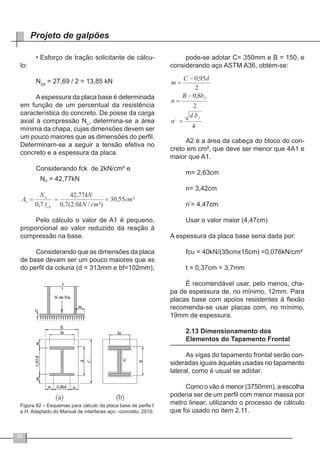 58
Projeto de galpões
•	Esforço de tração solicitante de cálcu-
lo:
NSd
= 27,69 / 2 = 13,85 kN
Aespessura da placa base é determinada
em função de um percentual da resistência
característica do concreto. De posse da carga
axial à compressão Nu
, determina-se a área
mínima da chapa, cujas dimensões devem ser
um pouco maiores que as dimensões do perfil.
Determinam-se a seguir a tensão efetiva no
concreto e a espessura da placa.
Considerando fck de 2kN/cm² e
Pelo cálculo o valor de A1 é pequeno,
proporcional ao valor reduzido da reação à
compressão na base.
Considerando que as dimensões da placa
de base devam ser um pouco maiores que as
do perfil da coluna (d = 313mm e bf=102mm),
Figura 82 – Esquemas para cálculo da placa base de perfis I
e H. Adaptado do Manual de interfaces aço –concreto, 2010.
pode-se adotar C= 350mm e B = 150, e
considerando aço ASTM A36, obtém-se:
A2 é a área da cabeça do bloco do con-
creto em cm², que deve ser menor que 4A1 e
maior que A1.
m= 2,63cm
n= 3,42cm
n’= 4,47cm
Usar o valor maior (4,47cm)
A espessura da placa base seria dada por:
fcu = 40kN/(35cmx15cm) =0,076kN/cm²
t = 0,37cm = 3,7mm
É recomendável usar, pelo menos, cha-
pa de espessura de, no mínimo, 12mm. Para
placas base com apoios resistentes à flexão
recomenda-se usar placas com, no mínimo,
19mm de espessura.
2.13 Dimensionamento dos
Elementos do Tapamento Frontal
As vigas do tapamento frontal serão con-
sideradas iguais àquelas usadas no tapamento
lateral, como é usual se adotar.
Como o vão é menor (3750mm), a escolha
poderia ser de um perfil com menor massa por
metro linear, utilizando o processo de cálculo
que foi usado no item 2.11.
 