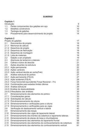 SUMÁRIO
Capítulo 1
Introdução											 9
1.1.	 Partes componentes dos galpões em aço					 10
1.2.	 Detalhes construtivos								 10
1.3	 Tipologia de galpões								 12
1.4	 Procedimento para desenvolvimento de projeto					 14
Capítulo 2
Projeto de galpões										 17
2.1	 Documentos de projeto								 18
2.1.1	 Memorial de cálculo									 18
2.1.2	 Desenhos de projeto								 18
2.1.3	 Desenhos de fabricação								 18
2.1.4	 Desenhos de montagem								 18
2.1.5	 Lista de materiais									 18
2.2	 Galpão a ser projetado								 19
2.3	 Aberturas de lanternim e laterais							 21
2.4	 Calhas e tubos de descida								 21
2.5	 Ações atuantes na estrutura							 22
2.5.1	 Ação permanente			 						 22
2.5.2	 Ações variáveis									 22
2.5.3	 Ação variável devida ao vento(Fwk)						 22
2.6	 Análise estrutural do pórtico							 27
2.6.1	 Ação permanente (FGi,K)								 27
2.6.2	 Ação acidental (FQi,K)								 28
2.6.3	 Força horizontal equivalente( Força Nocional – Fn)				 28
2.6.4	 Combinações para estados limites últimos					 28
2.6.5	 Análise estrutural 									 29
2.6.5.1Análise de deslocabilidade								 30
2.6.5.2 Resultados das análises								 30
2.7	 Dimensionamento dos elementos do pórtico					 33
2.7.1	 Considerações gerais								 33
2.7.2	 Solicitações de cálculo								 33
2.7.3	 Pré-dimensionamento da coluna							 33
2.7.4	 Dimensionamento e verificações para a coluna					 33
2.7.5	 Dimensionamento e verificações para as vigas					 40
2.8	 Verificação do deslocamento vertical e lateral					 43
2.9	 Dimensionamento das terças							 43
2.10	 Dimensionamento das vigas de tapamento lateral				 50
2.11	 Dimensionamento dos tirantes da cobertura e tapamento laterais		 52
2.12	 Dimensionamento de placas de base e chumbadores				 55
2.13	 Dimensionamento dos elementos do tapamento frontal			 58
2.14	 Dimensionamento dos elementos do contraventamento da cobertura	 60
2.15	 Dimensionamento dos elementos do contraventamento vertical		 61
 