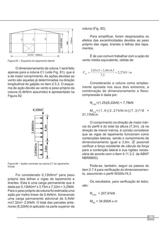 59
Figura 83 – Esquema do tapamento lateral
O dimensionamento da coluna 1 será feito
apenas para a coluna C1 (vide Fig. 81), que é
a de maior comprimento. As ações devidas ao
vento são aquelas já determinadas na direção
longitudinal do galpão no item 2.5.3. O esque-
ma de ação devido ao vento e peso próprio da
coluna (0,4kN/m assumido) é apresentado na
Figura 82.
Figura 84 – Ações nominais na coluna C1 do tapamento
frontal
Foi considerado 0,12kN/m² para peso
próprio das telhas e vigas de tapamento e
tirantes. Esta é uma carga permanente que é
dada por 0,12kN/m² x 3,75m x 7,32m = 3,29kN.
Para o peso próprio da coluna foi estimada uma
ação por metro linear de 0,4kN/m, fornecendo
uma carga permanente adicional de 0,4kN/
mx7,32m= 2,93kN. O total das parcelas ante-
riores (6,22kN) é aplicado na parte superior da
coluna (Fig. 82).
Para simplificar, foram desprezados os
efeitos das excentricidades devidos ao peso
próprio das vigas, tirantes e telhas dos tapa-
mentos.
É de uso comum trabalhar com a ação do
vento média equivalente, obtida de:
Considerando a coluna como simples-
mente apoiada nos seus dois extremos, a
combinação de dimensionamento a flexo-
compressão é dada por:
Nc,Sd
=(1,25)(6,22kN) = 7,78kN
M S d
= ( 1 , 4 ) ( 2 , 2 7 k N / m ) ( 7 , 3 ) ² / 8 =
21,17kN.m
O comprimento na direção de maior inér-
cia do perfil é do total da altura (7,3m). Já na
direção de menor inércia, é correto considerar
que as vigas de tapamento funcionam como
contenções laterais, sendo o comprimento de
dimensionamento igual a 3,0m. (É possível
verificar a força resistente de cálculo da força
para a contenção lateral e sua rigidez neces-
sária de acordo com o Item 4.11.2.2 da ABNT
NBR8800).
Pode-se, também, seguir os passos do
item 2.7.4 para verificação do dimensionamen-
to, assumindo o perfil W200x19,3.
Os resultados, para verificação do leitor,
são:
Nc,Rd
= 207,91kN
MRd
= 34,95kN x m
 