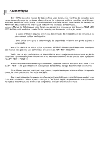 Em 1987 foi lançado o manual de Galpões Para Usos Gerais, obra referência de consulta e guia
para o desenvolvimento de centenas, talvez milhares, de projetos de edifícios industriais para fábricas,
armazéns, centros de distribuição e obras similares em estruturas de aço. Esse trabalho foi baseado na
ABNT NBR 8800:1986,que no ano de 2008 foi totalmente atualizada e modernizada.
Um novo Manual de Galpões para Usos Gerais, que apresente o processo de acordo com a ABNT NBR
8800 de 2008, está sendo introduzido. Dentre os destaques dessa nova publicação, estão:
- O uso da análise de segunda ordem para determinação da deslocabilidade da estrutura, e os
esforços para verificar os elementos;
- Uma única curva para a determinação da capacidade resistente dos perfis sujeitos a
compressão.
	 Em razão destas e de muitas outras novidades, foi necessário renovar ou reescrever totalmente
este manual para galpões, tudo conforme as prescrições da ABNT NBR 8800:2008.
	 Serão usados aqui perfis laminados e/ou soldados, embora seja de uso comum usar terças de
cobertura e tapamento em perfis conformados a frio. O dimensionamento destes tipos de perfis é prescrito
na ABNT NBR 14762:2010.
	 Para o dimensionamento em situação de incêndio, devem-se consultar as normasABNT NBR 14323
e ABNT NBR 14432, que estabelecem as exigências de resistência ao fogo dos elementos construtivos.
	 Na análise da estrutura foram usados programas computacionais para avaliar os efeitos de segunda
ordem, tal como preconizado pela nova NBR 8800.
	 Como centro dinâmico de serviços, com foco exclusivamente técnico e capacitado para conduzir uma
política de promoção do uso do aço na construção, o CBCA está seguro de que este manual enquadra-se
no objetivo de contribuir para a difusão de competência técnica e empresarial no País.
Apresentação
 