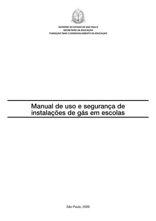 Manual de uso e segurança de
instalações de gás em escolas
São Paulo, 2009
GOVERNO DO ESTADO DE SÃO PAULO
SECRETARIA DA EDUCAÇÃO
FUNDAÇÃO PARA O DESENVOLVIMENTO DA EDUCAÇÃO
 