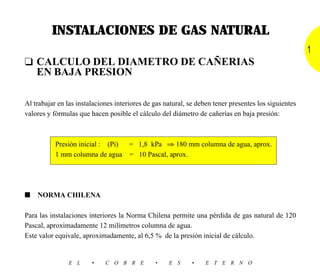INSTALACIONES DE GAS NATURAL
                                                                                                      1
❑ CALCULO DEL DIAMETRO DE CAÑERIAS
  EN BAJA PRESION

Al trabajar en las instalaciones interiores de gas natural, se deben tener presentes los siguientes
valores y fórmulas que hacen posible el cálculo del diámetro de cañerías en baja presión:



           Presión inicial : (Pi) = 1,8 kPa ⇒ 180 mm columna de agua, aprox.
           1 mm columna de agua = 10 Pascal, aprox.




■   NORMA CHILENA

Para las instalaciones interiores la Norma Chilena permite una pérdida de gas natural de 120
Pascal, aproximadamente 12 milímetros columna de agua.
Este valor equivale, aproximadamente, al 6,5 % de la presión inicial de cálculo.


                E L     •    C O B R E         •    E S      •   E T E R N O
 