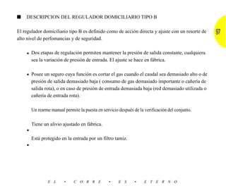 ■   DESCRIPCION DEL REGULADOR DOMICILIARIO TIPO B

El regulador domiciliario tipo B es definido como de acción directa y ajuste con un resorte de    97
alto nivel de perfomancias y de seguridad.


    • Dos etapas de regulación permiten mantener la presión de salida constante, cualquiera
        sea la variación de presión de entrada. El ajuste se hace en fábrica.

    • Posee un seguro cuya función es cortar el gas cuando el caudal sea demasiado alto o de
        presión de salida demasiado baja ( consumo de gas demasiado importante o cañería de
        salida rota), o en caso de presión de entrada demasiada baja (red demasiado utilizada o
        cañería de entrada rota).

        Un rearme manual permite la puesta en servicio después de la verificación del conjunto.

        Tiene un alivio ajustado en fábrica.
    •
        Está protegido en la entrada por un filtro tamiz.
    •




                 E L     •     C O B R E          •    E S      •    E T E R N O
 