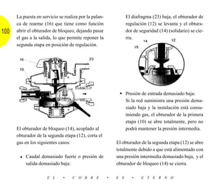La puesta en servicio se realiza por la palan-             El diafragma (23) baja, el obturador de
      ca de rearme (16) que tiene como función                   regulación (12) se levanta y el obtura-
100   abrir el obturador de bloqueo, dejando pasar               dor de seguridad (14) (solidario) se cie-
      el gas a la salida, lo que permite reponer la              rra.
      segunda etapa en posición de regulación.




                                                            • Presión de entrada demasiado baja:
                                                                 Si la red suministra una presión dema-
                                                                 siado baja y la instalación está consu-
                                                                 miendo gas, el obturador de la primera
                                                                 etapa (10) se abre totalmente, pero no
      El obturador de bloqueo (14), acoplado al                  podrá mantener la presión intermedia.
      obturador de la segunda etapa (12), corta el
      gas en los siguientes casos:                         El obturador de la segunda etapa (12) se abre
                                                           totalmente debido a que está alimentado con
       • Caudal demasiado fuerte o presión de              una presión intermedia demasiado baja, y el
          salida demasiado baja:                           obturador de bloqueo (14) se cierra.

                      E L     •    C O B R E           •   E S      •    E T E R N O
 