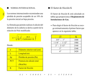 ■   NORMA INTERNACIONAL                               ■ El factor de fricción K


2   Las normas internacionales recomiendan una              El factor de fricción K está calculado en
    pérdida de presión aceptable de un 10% de               tablas que proporciona el Reglamento de
    la presión inicial en baja presión.                     Instalaciones de Gas.

    La fórmula que permite realizar el cálculo del          • Para elegir el factor de fricción se esco-
    diámetro de la cañería se deriva a partir de la             ge estimativamente el primer factor que
    relación de Pole modificada:                                aparece en la siguiente tabla:


             ø = හහහහහ
                                                 ͯ



                Ί δp ( )                                                л
                                             2
               5    L
                   ––– •        PCT
                           ––––––––––––                                                     K
                           Coeficiente • K                          3/8” - 1”             1800
                                                                 1 1/4” - 1 1/2”          1980
    Donde:                                                         2” - 2 1/2”            2160
                                                                        3”                2340
        ø           Diámetro interior real (cm)
                                                                        4”                2420
        L           Longitud (m)
        ␦p          Pérdida de presión (Pa)
        PCT         Potencia de cálculo total
                    (Mcal/hr)
        K           Factor de fricción


                        E L    •    C O B R E         •   E S     •    E T E R N O
 