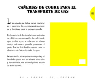 CAÑERIAS DE COBRE PARA EL
                 TRANSPORTE DE GAS                                          103


L     as cañerías de Cobre suelen ocuparse
en el transporte de gas, independientemente
de la familia de gas a la que corresponda.

En la mayoría de las instalaciones sanitarias
de edificios en construcción, las cañerías de
agua potable y gas, se colocan a un mismo
tiempo y de manera paralela, puesto que el
punto final de distribución en cada caso, es
el mismo artefacto calentador de agua.

De este modo, se ocupa menos espacio y el
instalador puede usar los mismos materiales
y herramientas, con el consiguiente ahorro
de mano de obra.




               E L     •    C O B R E           •   E S   •   E T E R N O
 