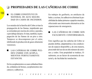 ❑ PROPIEDADES DE LAS CAÑERIAS DE COBRE
106   ■    EL COBRE CONSTITUYE UN                           En trabajos de gasfitería, en artefactos de
           MATERIAL DE ALTA SEGURI-                         baño y cocinas, los adhesivos eliminan la po-
           DAD EN CASOS DE INCENDIOS.                       sibilidad de dañar pinturas o papeles murales,
                                                            ofreciendo una interesante alternativa en las
      Los metales de la familia del Cobre evitan la         reparaciones de emergencia.
      propagación de las llamas, impidiendo que
      se extiendan por encima de cielos y paredes,
                                                            ■     LAS CAÑERIAS DE COBRE SON
      o por debajo del piso. Evitan, también, la pro-
                                                                  FACILMENTE CONFORMABLES.
      pagación de las llamas de un piso a otro.
      Tampoco se descomponen por el calor,
                                                            Esto significa que las cañerías de Cobre se
      inhibiendo la producción de gases altamente
                                                            pueden doblar, adaptándolas a las condicio-
      venenosos.
                                                            nes de espacio disponible y, de esta manera,
      ■    LAS CAÑERIAS DE COBRE PUE-                       prescindir del uso de un alto número de unio-
           DEN UNIRSE CON ACOPLA-                           nes y codos. Esta propiedad se traduce, fi-
           MIENTOS PERFECTAMENTE                            nalmente, en un factor de economía de ma-
           ESTANCOS.                                        terial y de facilidad de instalación.

      En los acoplamientos se usan soldadura blan-
      da, soldadura de bronce, acoplamientos me-
      cánicos y adhesivos.

                      E L      •    C O B R E           •   E S     •    E T E R N O
 