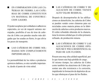 ■   EN COMPARACION CON LAS CA-                      ■     LAS CAÑERIAS DE COBRE Y DE
    ÑERIAS DE FIERRO, LAS CAÑE-                           ALEACION DE COBRE TIENEN
                                                          ALTO VALOR RESIDUAL.
    RIAS DE COBRE CONSTITUYEN                                                                      107
    UN MATERIAL DE CONSTRUC-                        Después de desempotrarlas de las edifica-
    CION LIGERO.                                    ciones en demolición, las cañerías de Cobre
                                                    se pueden vender como chatarras para ser
El poder acoplarse por soldadura o adhesivos        recicladas como materia prima en la fabri-
especiales, en vez de requerir uniones ate-         cación de cañerías u otros productos nuevos.
rrajadas, posibilita el uso de tiras de cañe-       El cobre refundido obtenido de la chatarra,
rías de Cobre con paredes mucho más del-            tiene la misma calidad que el cobre primario
gadas que las usadas en fierro, lo que alivia       refinado, de producción minera.
los pesos de transporte.
                                                    ■     LAS CAÑERIAS DE COBRE Y LAS
                                                          ALEACIONES DE COBRE OPO-
■   LAS CAÑERIAS DE COBRE SOL-
                                                          NEN MUY POCA RESISTENCIA AL
    DADAS SON COMPLETAMENTE
                                                          PASO DE LOS FLUIDOS.
    IMPERMEABLES.
                                                    Poseen una muy alta calidad superficial, por
La permeabilidad de los tubos a productos           lo que tienen una baja pérdida de carga .
químicos dañinos, es otra variable importan-        Al mismo tiempo, las cañerías de Cobre
te, desde el punto de vista salud.                  como también las aleaciones de Cobre pre-
                                                    sentan una alta resistencia a la corrosión,
                                                    impidiendo la formación de depósitos de sa-
                                                    les que obstruyan el paso de los fluidos.

               E L      •    C O B R E          •   E S     •   E T E R N O
 