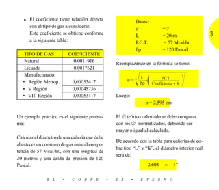 • El coeficiente tiene relación directa                      Datos:
      con el tipo de gas a considerar.                          ø             =?
      Este coeficiente se obtiene conforme                      L             = 20 m               3
      a la siguiente tabla:                                     P.C.T.        = 57 Mcal/hr
                                                                ␦p            = 120 Pascal
    TIPO DE GAS            COEFICIENTE
    Natural                  0,0011916             Reemplazando en la fórmula se tiene:
    Licuado                  0,0017621

                                                                Ίහහහහහ
                                                                                              ͯ
    Manufacturado:
   • Región Metrop.         0,00053417                            (
                                                                  L
                                                                      )  PCT
                                                         ø = 5 ––– • ––––––––––––
                                                               δp Coeficiente • K
                                                                                          2



   • V Región               0,00045736
   • VIII Región            0,00053417             Luego:
                                                                      ø = 2,595 cm

Un ejemplo práctico es el siguiente proble-        El ∅ teórico calculado se debe comparar
ma:                                                con los ∅ normalizados, debiendo ser
                                                   mayor o igual al calculado.
Calcular el diámetro de una cañería que debe
                                                   De acuerdo con la tabla para cañerías de co-
abastecer un consumo de gas natural con po-
                                                   bre tipo “L” y “K”, el diámetro interior real
tencia de 57 Mcal/hr., con una longitud de
                                                   será de:
20 metros y una caída de presión de 120
Pascal.                                                               2,604   ≈      1”

               E L     •    C O B R E          •   E S      •     E T E R N O
 