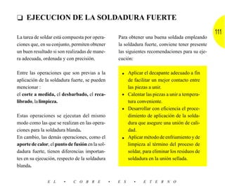 ❑ EJECUCION DE LA SOLDADURA FUERTE
                                                                                                    111
La tarea de soldar está compuesta por opera-         Para obtener una buena soldada empleando
ciones que, en su conjunto, permiten obtener         la soldadura fuerte, conviene tener presente
un buen resultado si son realizadas de mane-         las siguientes recomendaciones para su eje-
ra adecuada, ordenada y con precisión.               cución:

Entre las operaciones que son previas a la            • Aplicar el decapante adecuado a fin
aplicación de la soldadura fuerte, se pueden            de facilitar un mejor contacto entre
mencionar :                                             las piezas a unir.
el corte a medida, el desbarbado, el reca-            • Calentar las piezas a unir a tempera-
librado, la limpieza.                                   tura conveniente.
                                                      • Desarrollar con eficiencia el proce-
Estas operaciones se ejecutan del mismo                 dimiento de aplicación de la solda-
modo como las que se realizan en las opera-             dura que asegure una unión de cali-
ciones para la soldadura blanda.                        dad.
En cambio, las demás operaciones, como el             • Aplicar método de enfriamiento y de
aporte de calor, el punto de fusión en la sol-          limpieza al término del proceso de
dadura fuerte, tienen diferencias importan-             soldar, para eliminar los residuos de
tes en su ejecución, respecto de la soldadura           soldadura en la unión sellada.
blanda.


               E L      •    C O B R E           •   E S    •    E T E R N O
 