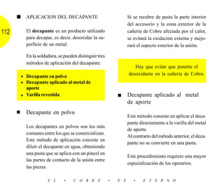 ■     APLICACION DEL DECAPANTE                               Si se recubre de pasta la parte interior
                                                                   del accesorio y la zona exterior de la
112         El decapante es un producto utilizado                  cañería de Cobre afectada por el calor,
            para decapar, es decir, desoxidar la su-               se evitará la oxidación externa y mejo-
            perficie de un metal.                                  rará el aspecto exterior de la unión.

            En la soldadura, se pueden distinguir tres
            métodos de aplicación del decapante:
                                                                      Hay que evitar que penetre el
                                                                   desoxidante en la cañería de Cobre.
          • Decapante en polvo
          • Decapante aplicado al metal de
            aporte
          • Varilla revestida                                ■     Decapante aplicado al metal
                                                                   de aporte
      ■     Decapante en polvo
                                                                   Este método consiste en aplicar el deca-
                                                                   pante directamente a la varilla del metal
            Los decapantes en polvos son los más
                                                                   de aporte.
            comunes entre los que se comercializan.
                                                                   Al contrario del método anterior, el deca-
            Este método de aplicación consiste en
                                                                   pante no se convierte en una pasta.
            diluir el decapante en agua, obteniendo
            una pasta que se aplica con un pincel en
                                                                   Este procedimiento requiere una mayor
            las partes de contacto de la unión entre
                                                                   especialización de los operarios.
            las piezas.

                       E L      •    C O B R E           •   E S      •    E T E R N O
 