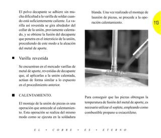El polvo decapante se adhiere sin mu-                   blanda. Una vez realizado el montaje de
    cha dificultad a la varilla de soldar cuan-             launión de piezas, se procede a la ope-
    do está suficientemente caliente. La va-
    rilla así revestida se gira alrededor del
                                                            ración calentamiento.                     113
    collar de la unión, previamente calenta-
    do, y se obtiene la fusión del decapante
    que penetra en el intersticio de la unión,
    procediendo de este modo a la aleación
    del metal de aporte.

■   Varilla revestida
    Se encuentran en el mercado varillas de
    metal de aporte, revestidas de decapante
    que, al aplicarlas a la unión calentada,
    actúan de forma similar a lo expuesto
    en el procedimiento anterior.

■   CALENTAMIENTO.
                                                      Para conseguir que las piezas obtengan la
    El montaje de la unión de piezas es una           temperatura de fusión del metal de aporte, es
    operación que antecede al calentamien-            necesario utilizar el soplete, empleando como
    to. Esta operación se realiza del mismo           combustible propano u oxiacetileno.
    modo como se ejecuta en la soldadura


               E L      •    C O B R E            •   E S     •    E T E R N O
 