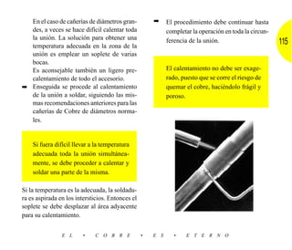 En el caso de cañerías de diámetros gran-           ➡     El procedimiento debe continuar hasta
  des, a veces se hace difícil calentar toda                completar la operación en toda la circun-
  la unión. La solución para obtener una
  temperatura adecuada en la zona de la
                                                            ferencia de la unión.                       115
  unión es emplear un soplete de varias
  bocas.
  Es aconsejable también un ligero pre-                     El calentamiento no debe ser exage-
  calentamiento de todo el accesorio.                       rado, puesto que se corre el riesgo de
➡ Enseguida se procede al calentamiento                     quemar el cobre, haciéndolo frágil y
  de la unión a soldar, siguiendo las mis-                  poroso.
  mas recomendaciones anteriores para las
  cañerías de Cobre de diámetros norma-
  les.


    Si fuera difícil llevar a la temperatura
    adecuada toda la unión simultánea-
    mente, se debe proceder a calentar y
    soldar una parte de la misma.

Si la temperatura es la adecuada, la soldadu-
ra es aspirada en los intersticios. Entonces el
soplete se debe desplazar al área adyacente
para su calentamiento.


                E L     •     C O B R E           •   E S      •    E T E R N O
 