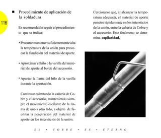 ■   Procedimiento de aplicación de                         Cerciorarse que, al alcanzar la tempe-
          la soldadura                                           ratura adecuada, el material de aporte
116                                                              penetre rápidamente en los intersticios
          Es recomendable seguir el procedimien-                 de la unión, entre la cañería de Cobre y
          to que se indica:                                      el accesorio. Este fenómeno se deno-
                                                                 mina capilaridad.
          • Procurar mantener suficientemente alta
            la temperatura de la unión para provo-
            car la fundición del material de aporte.

          • Aproximar el hilo o la varilla del mate-
            rial de aporte al borde del accesorio.

          • Apartar la llama del hilo de la varilla
            durante la aportación.

           Continuar calentando la cañería de Co-
           bre y el accesorio, manteniendo siem-
           pre el movimiento oscilante de la lla-
           ma de uno a otro lado, a objeto de fa-
           cilitar la penetración del material de
           aporte en los intersticios de la unión.

                     E L      •    C O B R E           •   E S     •    E T E R N O
 