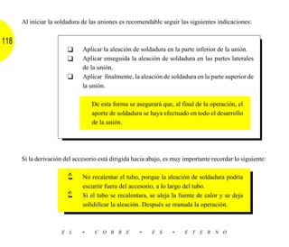 Al iniciar la soldadura de las uniones es recomendable seguir las siguientes indicaciones:


118
                        ❑     Aplicar la aleación de soldadura en la parte inferior de la unión.
                        ❑     Aplicar enseguida la aleación de soldadura en las partes laterales
                              de la unión.
                        ❑     Aplicar finalmente, la aleación de soldadura en la parte superior de
                              la unión.

                                  De esta forma se asegurará que, al final de la operación, el
                                  aporte de soldadura se haya efectuado en todo el desarrollo
                                  de la unión.




      Si la derivación del accesorio está dirigida hacia abajo, es muy importante recordar lo siguiente:

                              No recalentar el tubo, porque la aleación de soldadura podría
                              escurrir fuera del accesorio, a lo largo del tubo.
                              Si el tubo se recalentara, se aleja la fuente de calor y se deja
                              solidificar la aleación. Después se reanuda la operación.



                      E L     •    C O B R E         •    E S     •    E T E R N O
 