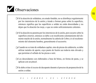 ✔ Observaciones                                                                          119
   ❍ Si la aleación de soldadura, en estado fundido, no se distribuye regularmente
      por los intersticios de la unión y tiende a formar gotas sobre la superficie,
      entonces significa que las superficies a soldar no están desoxidadas y no
      dejan que la aleación las moje, o que no están suficientemente calientes.

   ❍ Si la aleación no penetra por los intersticios de la unión, pero escurre sobre la
      superficie exterior, entonces se debe a un insuficiente calentamiento del ele-
      mento macho de la unión, normalmente la cañería de Cobre y/o al recalenta-
      miento del elemento hembra, generalmente el accesorio.

   ❍ Cuando no se trate de soldadura capilar, sino de piezas de calderería, se debe
      utilizar metales de aporte, cuyo punto de fusión sea todavía más elevado y
      que permitan el sellado de las piezas a unir.

   ❍ Los desoxidantes son elaborados a base de bórax, en forma de pasta, y se
      aplican con un pincel.

   ❍ Se debe evitar el exceso de decapante durante el proceso de preparación de la
      unión a soldar.


        E L      •      C O B R E       •    E S      •    E T E R N O
 