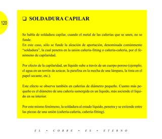 ❑ SOLDADURA CAPILAR
120

      Se habla de soldadura capilar, cuando el metal de las cañerías que se unen, no se
      funde.
      En este caso, sólo se funde la aleación de aportación, denominada comúnmente
      “soldadura”, la cual penetra en la unión cañería-fitting o cañería-cañería, por el fe-
      nómeno de capilaridad.

      Por efecto de la capilaridad, un líquido sube a través de un cuerpo poroso (ejemplo;
      el agua en un terrón de azúcar, la parafina en la mecha de una lámpara, la tinta en el
      papel secante, etc.).

      Este efecto se observa también en cañerías de diámetro pequeño. Cuanto más pe-
      queño es el diámetro de una cañería sumergida en un líquido, más asciende el líqui-
      do en su interior.

      Por este mismo fenómeno, la soldadura al estado líquido, penetra y se extiende entre
      las piezas de una unión (cañería-cañería, cañería-fitting).




              E L      •    C O B R E         •    E S     •    E T E R N O
 