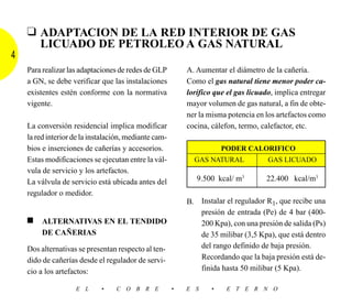 ❑ ADAPTACION DE LA RED INTERIOR DE GAS
      LICUADO DE PETROLEO A GAS NATURAL
4
    Para realizar las adaptaciones de redes de GLP         A. Aumentar el diámetro de la cañería.
    a GN, se debe verificar que las instalaciones          Como el gas natural tiene menor poder ca-
    existentes estén conforme con la normativa             lorífico que el gas licuado, implica entregar
    vigente.                                               mayor volumen de gas natural, a fin de obte-
                                                           ner la misma potencia en los artefactos como
    La conversión residencial implica modificar            cocina, cálefon, termo, calefactor, etc.
    la red interior de la instalación, mediante cam-
    bios e inserciones de cañerías y accesorios.                       PODER CALORIFICO
    Estas modificaciones se ejecutan entre la vál-           GAS NATURAL             GAS LICUADO
    vula de servicio y los artefactos.
    La válvula de servicio está ubicada antes del             9.500 kcal/ m3        22.400 kcal/m3
    regulador o medidor.
                                                           B. Instalar el regulador R1, que recibe una
                                                              presión de entrada (Pe) de 4 bar (400-
    ■    ALTERNATIVAS EN EL TENDIDO                           200 Kpa), con una presión de salida (Ps)
         DE CAÑERIAS                                          de 35 milibar (3,5 Kpa), que está dentro
    Dos alternativas se presentan respecto al ten-            del rango definido de baja presión.
    dido de cañerías desde el regulador de servi-             Recordando que la baja presión está de-
    cio a los artefactos:                                     finida hasta 50 milibar (5 Kpa).

                    E L      •    C O B R E            •   E S     •    E T E R N O
 