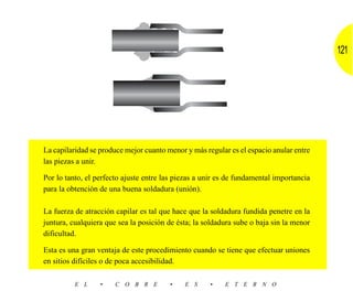121




La capilaridad se produce mejor cuanto menor y más regular es el espacio anular entre
las piezas a unir.

Por lo tanto, el perfecto ajuste entre las piezas a unir es de fundamental importancia
para la obtención de una buena soldadura (unión).

La fuerza de atracción capilar es tal que hace que la soldadura fundida penetre en la
juntura, cualquiera que sea la posición de ésta; la soldadura sube o baja sin la menor
dificultad.

Esta es una gran ventaja de este procedimiento cuando se tiene que efectuar uniones
en sitios difíciles o de poca accesibilidad.

          E L     •    C O B R E        •    E S     •    E T E R N O
 