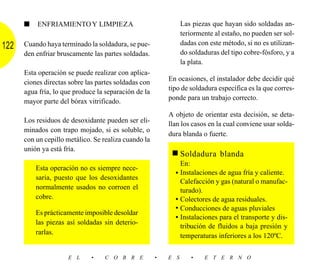 ■   ENFRIAMIENTO Y LIMPIEZA                               Las piezas que hayan sido soldadas an-
                                                                teriormente al estaño, no pueden ser sol-
      Cuando haya terminado la soldadura, se pue-               dadas con este método, si no es utilizan-
122
      den enfriar bruscamente las partes soldadas.              do soldaduras del tipo cobre-fósforo, y a
                                                                la plata.
      Esta operación se puede realizar con aplica-
      ciones directas sobre las partes soldadas con       En ocasiones, el instalador debe decidir qué
                                                          tipo de soldadura específica es la que corres-
      agua fría, lo que produce la separación de la
                                                          ponde para un trabajo correcto.
      mayor parte del bórax vitrificado.
                                                          A objeto de orientar esta decisión, se deta-
      Los residuos de desoxidante pueden ser eli-         llan los casos en la cual conviene usar solda-
      minados con trapo mojado, si es soluble, o
                                                          dura blanda o fuerte.
      con un cepillo metálico. Se realiza cuando la
      unión ya está fría.
                                                           ■ Soldadura blanda
                                                              En:
          Esta operación no es siempre nece-
                                                            • Instalaciones de agua fría y caliente.
          saria, puesto que los desoxidantes
                                                              Calefacción y gas (natural o manufac-
          normalmente usados no corroen el                    turado).
          cobre.                                            • Colectores de agua residuales.
                                                            • Conducciones de aguas pluviales
          Es prácticamente imposible desoldar
                                                            • Instalaciones para el transporte y dis-
          las piezas así soldadas sin deterio-
                                                              tribución de fluidos a baja presión y
          rarlas.                                             temperaturas inferiores a los 120ºC.

                     E L      •   C O B R E           •   E S      •    E T E R N O
 