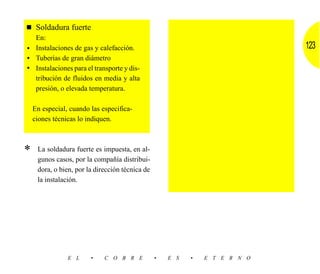 ■    Soldadura fuerte
  En:
• Instalaciones de gas y calefacción.                                        123
• Tuberías de gran diámetro
• Instalaciones para el transporte y dis-
  tribución de fluidos en media y alta
  presión, o elevada temperatura.

    En especial, cuando las especifica-
    ciones técnicas lo indiquen.



*    La soldadura fuerte es impuesta, en al-
     gunos casos, por la compañía distribui-
     dora, o bien, por la dirección técnica de
     la instalación.




                E L     •    C O B R E           •   E S   •   E T E R N O
 