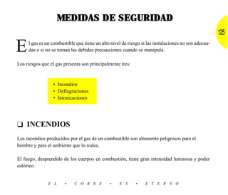 MEDIDAS DE SEGURIDAD
                                                                                                     125

E    l gas es un combustible que tiene un alto nivel de riesgo si las instalaciones no son adecua-
     das o si no se toman las debidas precauciones cuando se manipula.

Los riesgos que el gas presenta son principalmente tres:



                 • Incendios
                 • Deflagraciones
                 • Intoxicaciones




❑ INCENDIOS
Los incendios producidos por el gas de un combustible son altamente peligrosos para el
hombre y para el ambiente que lo rodea.

El fuego, desprendido de los cuerpos en combustión, tiene gran intensidad luminosa y poder
calórico.


               E L     •    C O B R E         •    E S     •    E T E R N O
 