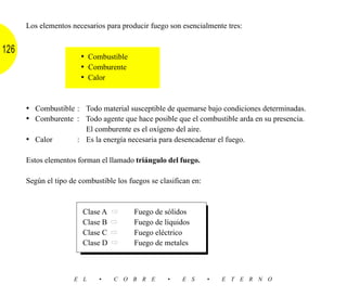 Los elementos necesarios para producir fuego son esencialmente tres:


126
                       • Combustible
                       • Comburente
                       • Calor


      • Combustible : Todo material susceptible de quemarse bajo condiciones determinadas.
      • Comburente : Todo agente que hace posible que el combustible arda en su presencia.
                        El comburente es el oxígeno del aire.
      • Calor         : Es la energía necesaria para desencadenar el fuego.

      Estos elementos forman el llamado triángulo del fuego.

      Según el tipo de combustible los fuegos se clasifican en:



                        Clase A   ➡      Fuego de sólidos
                        Clase B   ➡      Fuego de líquidos
                        Clase C   ➡      Fuego eléctrico
                        Clase D   ➡      Fuego de metales



                     E L     •    C O B R E         •   E S       •   E T E R N O
 