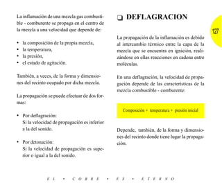 La inflamación de una mezcla gas combusti-           ❑ DEFLAGRACION
ble - comburente se propaga en el centro de
la mezcla a una velocidad que depende de:                                                             127
                                                     La propagación de la inflamación es debido
•   la composición de la propia mezcla,              al intercambio térmico entre la capa de la
•   la temperatura,                                  mezcla que se encuentra en ignición, reali-
•   la presión,                                      zándose en ellas reacciones en cadena entre
•   el estado de agitación.                          moléculas.

También, a veces, de la forma y dimensio-            En una deflagración, la velocidad de propa-
nes del recinto ocupado por dicha mezcla.            gación depende de las características de la
                                                     mezcla combustible - comburente:
La propagación se puede efectuar de dos for-
mas:
                                                        Composición + temperatura + presión inicial
• Por deflagración:
    Si la velocidad de propagación es inferior
    a la del sonido.                                 Depende, también, de la forma y dimensio-
                                                     nes del recinto donde tiene lugar la propaga-
• Por detonación:                                    ción.
    Si la velocidad de propagación es supe-
    rior o igual a la del sonido.



                E L     •    C O B R E           •   E S     •    E T E R N O
 