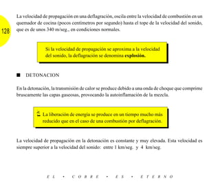 La velocidad de propagación en una deflagración, oscila entre la velocidad de combustión en un
      quemador de cocina (pocos centímetros por segundo) hasta el tope de la velocidad del sonido,
      que es de unos 340 m/seg., en condiciones normales.
128

                    Si la velocidad de propagación se aproxima a la velocidad
                    del sonido, la deflagración se denomina explosión.



      ■   DETONACION

      En la detonación, la transmisión de calor se produce debido a una onda de choque que comprime
      bruscamente las capas gaseosas, provocando la autoinflamación de la mezcla.



                   La liberación de energía se produce en un tiempo mucho más
                   reducido que en el caso de una combustión por deflagración.



      La velocidad de propagación en la detonación es constante y muy elevada. Esta velocidad es
      siempre superior a la velocidad del sonido: entre 1 km/seg. y 4 km/seg.




                     E L     •    C O B R E        •    E S     •   E T E R N O
 