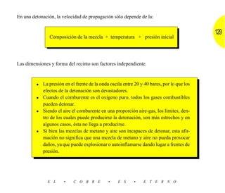 En una detonación, la velocidad de propagación sólo depende de la:


                                                                                           129
               Composición de la mezcla + temperatura + presión inicial




Las dimensiones y forma del recinto son factores independiente.



         • La presión en el frente de la onda oscila entre 20 y 40 bares, por lo que los
           efectos de la detonación son devastadores.
         • Cuando el comburente es el oxígeno puro, todos los gases combustibles
           pueden detonar.
         • Siendo el aire el comburente en una proporción aire-gas, los límites, den-
           tro de los cuales puede producirse la detonación, son más estrechos y en
           algunos casos, ésta no llega a producirse.
         • Si bien las mezclas de metano y aire son incapaces de detonar, esta afir-
           mación no significa que una mezcla de metano y aire no pueda provocar
           daños, ya que puede explosionar o autoinflamarse dando lugar a frentes de
           presión.




              E L      •    C O B R E         •   E S      •    E T E R N O
 