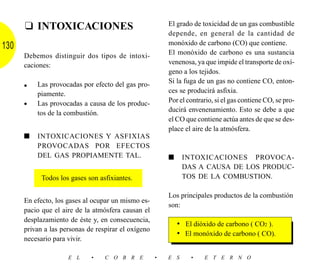 ❑ INTOXICACIONES                                   El grado de toxicidad de un gas combustible
                                                         depende, en general de la cantidad de
                                                         monóxido de carbono (CO) que contiene.
130
      Debemos distinguir dos tipos de intoxi-            El monóxido de carbono es una sustancia
      caciones:                                          venenosa, ya que impide el transporte de oxí-
                                                         geno a los tejidos.
          Las provocadas por efecto del gas pro-         Si la fuga de un gas no contiene CO, enton-
      •
          piamente.                                      ces se producirá asfixia.
          Las provocadas a causa de los produc-          Por el contrario, si el gas contiene CO, se pro-
      •
          tos de la combustión.                          ducirá envenenamiento. Esto se debe a que
                                                         el CO que contiene actúa antes de que se des-
                                                         place el aire de la atmósfera.
      ■   INTOXICACIONES Y ASFIXIAS
          PROVOCADAS POR EFECTOS
          DEL GAS PROPIAMENTE TAL.                       ■     INTOXICACIONES PROVOCA-
                                                               DAS A CAUSA DE LOS PRODUC-
            Todos los gases son asfixiantes.                   TOS DE LA COMBUSTION.

                                                         Los principales productos de la combustión
      En efecto, los gases al ocupar un mismo es-
                                                         son:
      pacio que el aire de la atmósfera causan el
      desplazamiento de éste y, en consecuencia,
                                                             • El dióxido de carbono ( CO2 ).
      privan a las personas de respirar el oxígeno
                                                             • El monóxido de carbono ( CO).
      necesario para vivir.

                     E L     •    C O B R E          •   E S     •    E T E R N O
 