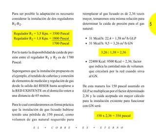 Para ser posible la adaptación es necesario           reemplazar al gas licuado es de 2,36 veces
considerar la instalación de dos reguladores          mayor, tomaremos esta misma relación para
R1-R2.                                                determinar la caída de presión para el gas     5
                                                      natural:
 Regulador R1 = 3,5 Kpa. = 3500 Pascal
 Regulador R2 = 1,8 Kpa. = 1800 Pascal                 • 31 Mcal/h: 22,4 = 1,38 m3/h GLP
                           1700 Pascal                 • 31 Mcal/h: 9,5 = 3,26 m3/h GN

Por lo tanto la disponibilidad de caída de pre-                       3,26 : 1,38 = 2,36
sión entre el regulador R1 y R2 es de 1700
Pascal.                                                • 22400 Kcal: 9500 Kcal = 2,36; factor
                                                            que indica la cantidad más de volumen
Supongamos que la instalación propuesta en                  que circulará por la red cuando sirva
el ejemplo, el tendido de cañerías y conexión               al GN.
de elementos de medición y regulación de gas
desde la salida del RISER hasta acoplarse a           De esta manera los 150 pascal asumido en
la RED EXISTENTE en el domicilio esten a              GLP se multiplican por el factor determinado
una distancia de 65 metros.                           2,36 y la caída aceptada sin mayor cálculo
                                                      para la instalación existente para funcionar
Para lo cual consideraremos en forma práctica         con GN será:
que la instalación de gas licuado hubiese
tenido una pérdida de 150 pascal, como                             150 x 2,36 = 354 pascal
volumen de gas natural requerido para

                E L     •     C O B R E           •   E S      •     E T E R N O
 