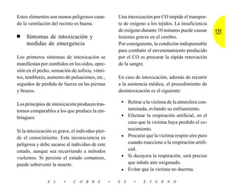 Estos elementos son menos peligrosos cuan-            Una intoxicación por CO impide el transpor-
do la ventilación del recinto es buena.               te de oxígeno a los tejidos. La insuficiencia
                                                      de oxígeno durante 10 minutos puede causar        131
■    Síntomas de intoxicación y                       lesiones graves en el cerebro.
     medidas de emergencia                            Por consiguiente, la condición indispensable
                                                      para combatir el envenenamiento producido
Los primeros síntomas de intoxicación se              por el CO es procurar la rápida renovación
manifiestan por zumbidos en los oídos, opre-          de la sangre.
sión en el pecho, sensación de asfixia, vómi-
tos, temblores, aumento de pulsaciones, etc.,         En caso de intoxicación, además de recurrir
seguidos de pérdida de fuerza en las piernas          a la asistencia médica, el procedimiento de
y brazos.                                             desintoxicación es el siguiente:

Los principios de intoxicación producen tras-          • Retirar a la víctima de la atmósfera con-
tornos comparables a los que produce la em-                 taminada, evitando su enfriamiento.
briaguez.                                              •    Efectuar la respiración artificial, en el
                                                            caso que la víctima haya perdido el co-
Si la intoxicación es grave, el individuo pier-             nocimiento.
de el conocimiento. Esta inconsciencia es              •    Procurar que la víctima respire aire puro
peligrosa y debe sacarse al individuo de este               cuando reaccione a la respiración artifi-
estado, aunque sea recurriendo a métodos                    cial.
violentos. Si persiste el estado comatoso,             •    Si decayera la respiración, será preciso
puede sobrevenir la muerte.                                 que inhale aire oxigenado.
                                                       •    Evitar que la víctima no duerma.

                E L     •     C O B R E           •   E S      •    E T E R N O
 