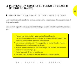 ❑ PREVENCION CONTRA EL FUEGO DE CLASE B
  (FUEGO DE GASES)
                                                                                                  133
■   PREVENCION CONTRA EL FUEGO DE CLASE B (FUEGOS DE GASES)

La prevención consiste en adoptar las medidas necesarias para anular, o al menos disminuir, el
riesgo de incendio.

Cuando existe la posibilidad de desprendimiento de gas se deben tomar las siguientes precaucio-
nes:



           • No provocar chispas ni proyectar material incandescente.
               Las herramientas que se utilicen deben ser de material antichispas y los
               utensilios de alumbrado deben ser los adecuados.
           •   Las instalaciones eléctricas y los equipos deben estar protegidos y en con-
               diciones conforme a la normativa vigente.
           •   Ventilar los locales donde se efectúen trabajos con tuberías, instalaciones
               o aparatos que contengan gas.
           •   Evitar la entrada de aire en las tuberías.
           •   No fumar en el área afectada ni aproximar fósforos encendidos.



               E L     •    C O B R E         •    E S     •    E T E R N O
 