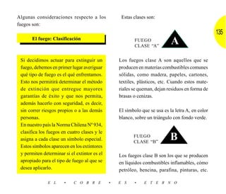 Algunas consideraciones respecto a los             Estas clases son:
fuegos son:
                                                                                                  135
      El fuego: Clasificación                            FUEGO
                                                         CLASE “A”
                                                                            A
 Si decidimos actuar para extinguir un            Los fuegos clase A son aquellos que se
 fuego, debemos en primer lugar averiguar         producen en materias combustibles comunes
 qué tipo de fuego es el qué enfrentamos.         sólidas, como madera, papeles, cartones,
 Esto nos permitirá determinar el método          textiles, plásticos, etc. Cuando estos mate-
 de extinción que entregue mayores                riales se queman, dejan residuos en forma de
 garantías de éxito y que nos permita,            brasas o cenizas.
 además hacerlo con seguridad, es decir,
 sin correr riesgos propios o a las demás         El símbolo que se usa es la letra A, en color
 personas.                                        blanco, sobre un triángulo con fondo verde.
 En nuestro país la Norma Chilena Nº 934,
 clasifica los fuegos en cuatro clases y le
 asigna a cada clase un símbolo especial.
                                                         FUEGO
                                                         CLASE “B”
                                                                           B
 Estos símbolos aparecen en los extintores
 y permiten determinar si el extintor es el       Los fuegos clase B son los que se producen
 apropiado para el tipo de fuego al que se        en líquidos combustibles inflamables, cómo
 desea aplicarlo.                                 petróleo, bencina, parafina, pinturas, etc.

              E L      •    C O B R E         •   E S    •    E T E R N O
 